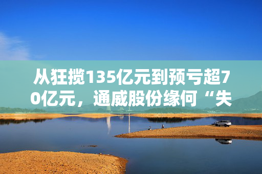 从狂揽135亿元到预亏超70亿元，通威股份缘何“失血”