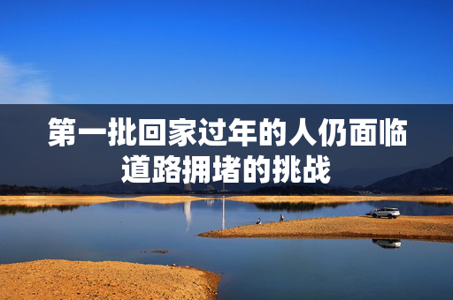 第一批回家过年的人仍面临道路拥堵的挑战