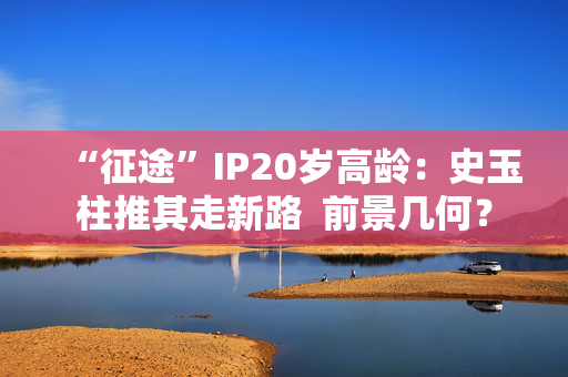 “征途”IP20岁高龄：史玉柱推其走新路  前景几何？