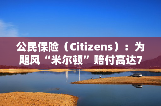 公民保险（Citizens）：为飓风“米尔顿”赔付高达7.4亿美元