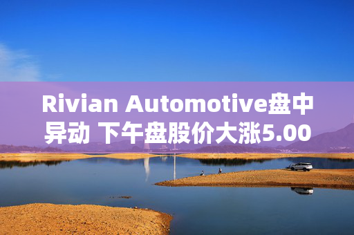 Rivian Automotive盘中异动 下午盘股价大涨5.00%