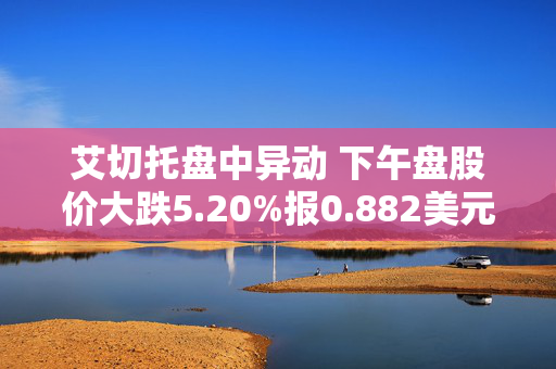 艾切托盘中异动 下午盘股价大跌5.20%报0.882美元