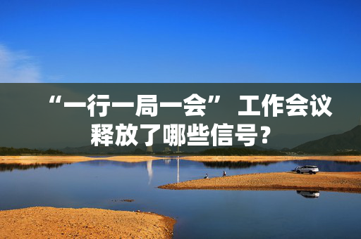 “一行一局一会” 工作会议释放了哪些信号？