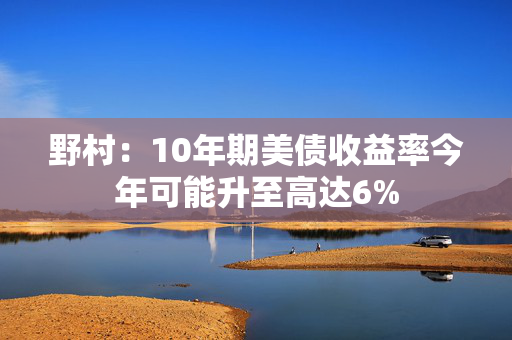 野村：10年期美债收益率今年可能升至高达6%