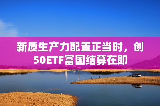 新质生产力配置正当时，创50ETF富国结募在即