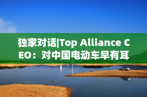 独家对话|Top Alliance CEO：对中国电动车早有耳闻！尤其是比亚迪