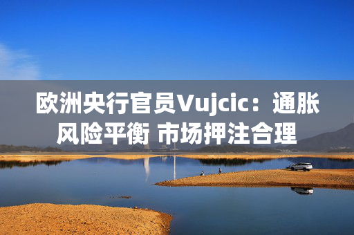 欧洲央行官员Vujcic：通胀风险平衡 市场押注合理