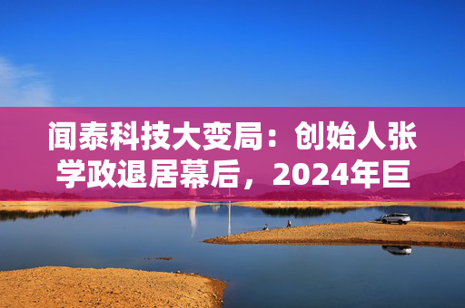 闻泰科技大变局：创始人张学政退居幕后，2024年巨亏超30亿