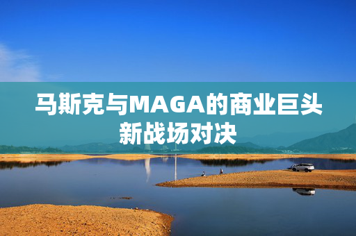 马斯克与MAGA的商业巨头新战场对决