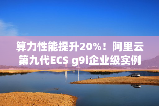 算力性能提升20%！阿里云第九代ECS g9i企业级实例全球邀测