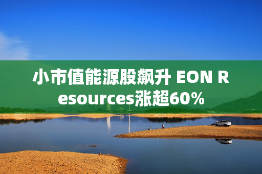 小市值能源股飙升 EON Resources涨超60%