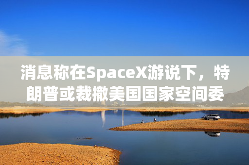 消息称在SpaceX游说下，特朗普或裁撤美国国家空间委员会