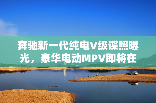 奔驰新一代纯电V级谍照曝光，豪华电动MPV即将在国内上市