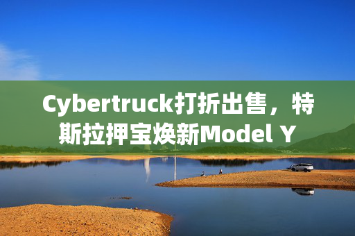 Cybertruck打折出售，特斯拉押宝焕新Model Y