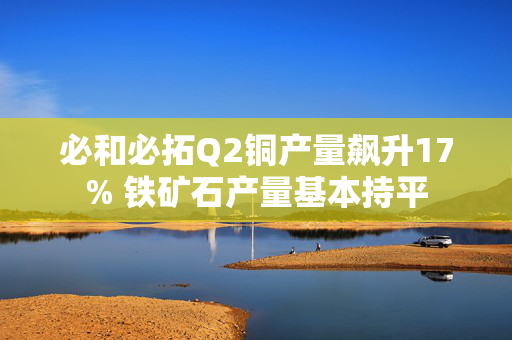 必和必拓Q2铜产量飙升17% 铁矿石产量基本持平