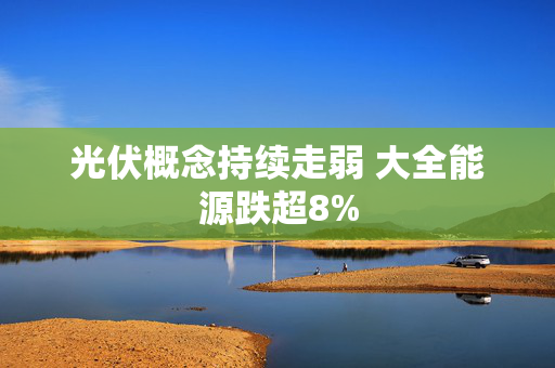 光伏概念持续走弱 大全能源跌超8%