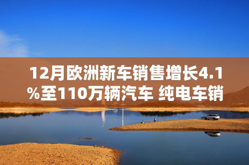 12月欧洲新车销售增长4.1%至110万辆汽车 纯电车销量下降10.2%