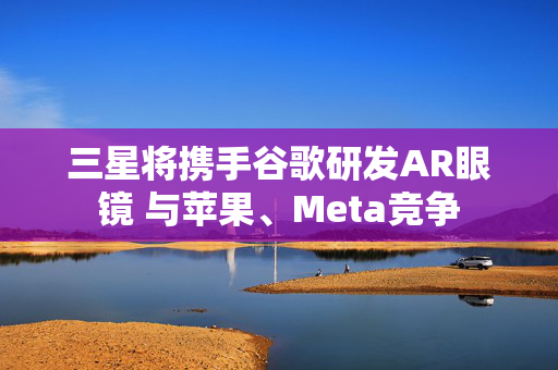 三星将携手谷歌研发AR眼镜 与苹果、Meta竞争