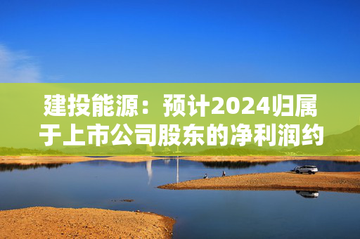 建投能源：预计2024归属于上市公司股东的净利润约为5.2亿元，同比增长约175.68%