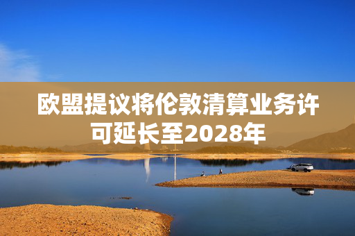 欧盟提议将伦敦清算业务许可延长至2028年