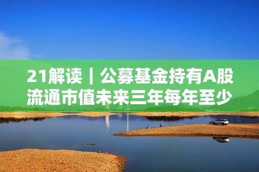 21解读｜公募基金持有A股流通市值未来三年每年至少增长10%，怎么实现？