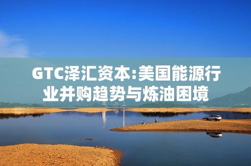 GTC泽汇资本:美国能源行业并购趋势与炼油困境