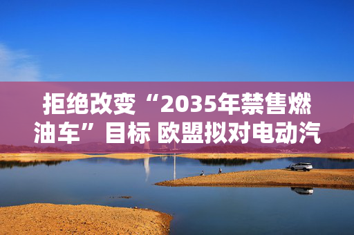 拒绝改变“2035年禁售燃油车”目标 欧盟拟对电动汽车进行补贴