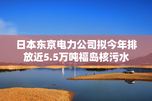 日本东京电力公司拟今年排放近5.5万吨福岛核污水