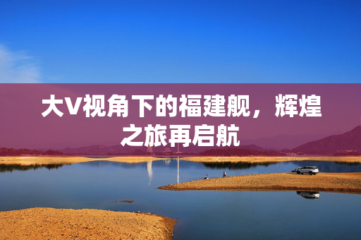 大V视角下的福建舰，辉煌之旅再启航