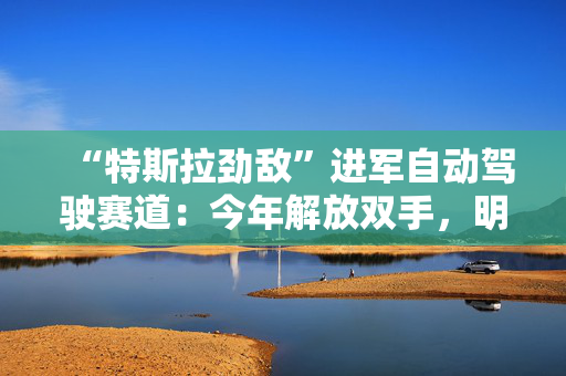 “特斯拉劲敌”进军自动驾驶赛道：今年解放双手，明年眼睛也不用盯着了！