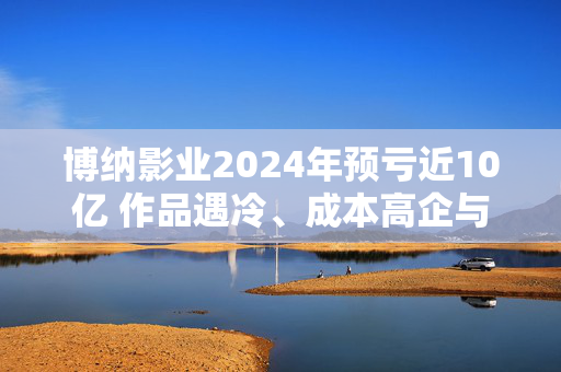 博纳影业2024年预亏近10亿 作品遇冷、成本高企与资金重压