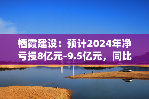 栖霞建设：预计2024年净亏损8亿元-9.5亿元，同比增亏