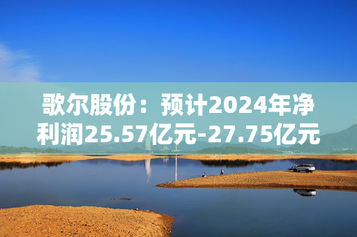 歌尔股份：预计2024年净利润25.57亿元-27.75亿元，同比增长135%-155%