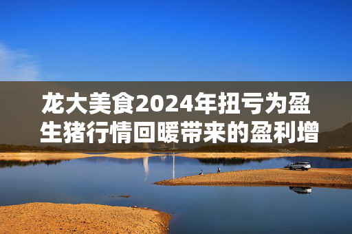 龙大美食2024年扭亏为盈 生猪行情回暖带来的盈利增长是否能持续？