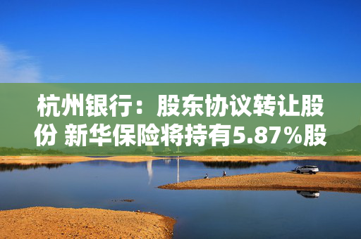 杭州银行：股东协议转让股份 新华保险将持有5.87%股份