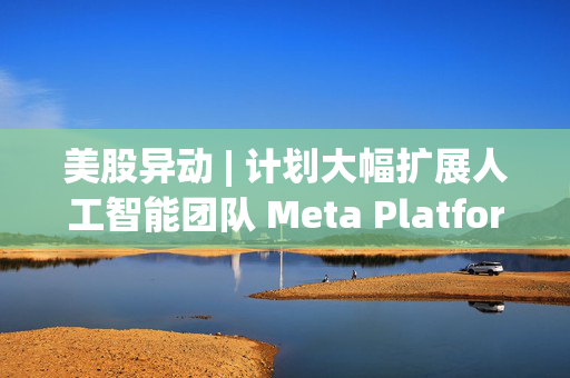 美股异动 | 计划大幅扩展人工智能团队 Meta Platforms(META.US)股价再创历史新高