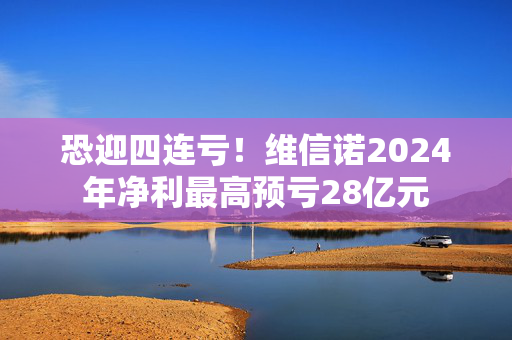 恐迎四连亏！维信诺2024年净利最高预亏28亿元