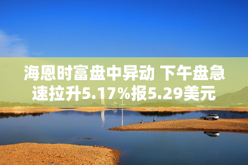 海恩时富盘中异动 下午盘急速拉升5.17%报5.29美元