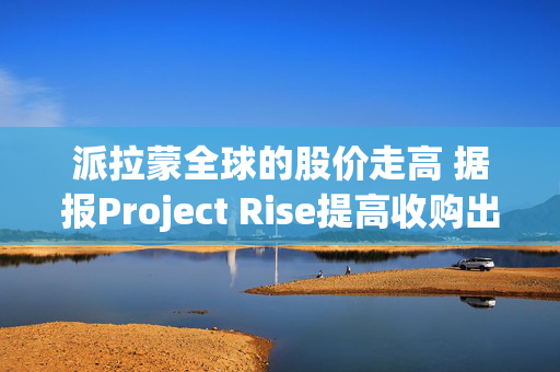 派拉蒙全球的股价走高 据报Project Rise提高收购出价