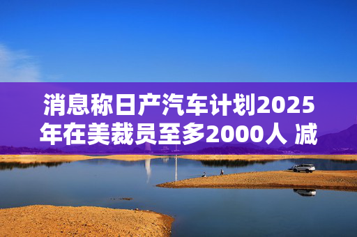 消息称日产汽车计划2025年在美裁员至多2000人 减产约25%