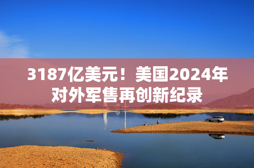 3187亿美元！美国2024年对外军售再创新纪录