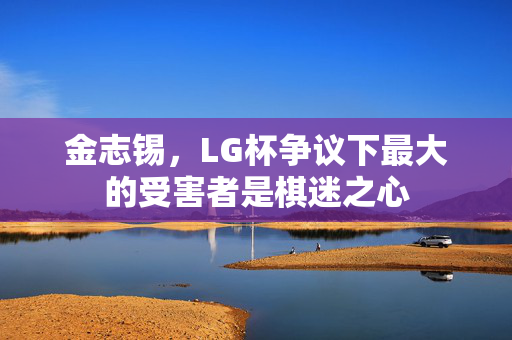 金志锡，LG杯争议下最大的受害者是棋迷之心