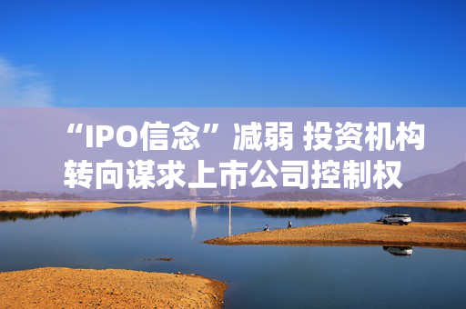 “IPO信念”减弱 投资机构转向谋求上市公司控制权