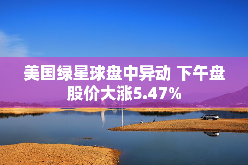 美国绿星球盘中异动 下午盘股价大涨5.47%