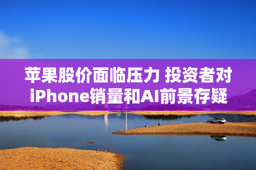 苹果股价面临压力 投资者对iPhone销量和AI前景存疑