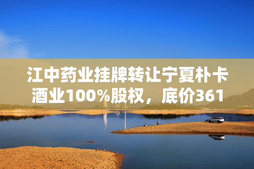 江中药业挂牌转让宁夏朴卡酒业100%股权，底价3615.61万元