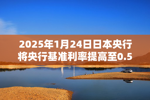 2025年1月24日日本央行将央行基准利率提高至0.5%，加息0.25个百分点