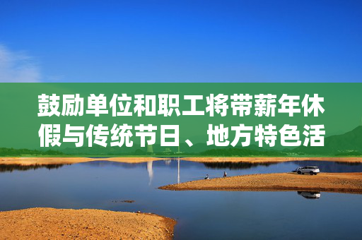 鼓励单位和职工将带薪年休假与传统节日、地方特色活动相结合 安排错峰休假丨一手