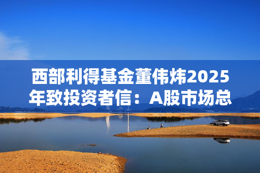 西部利得基金董伟炜2025年致投资者信：A股市场总体偏乐观，看好四大方向