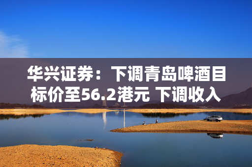 华兴证券：下调青岛啤酒目标价至56.2港元 下调收入和经调整净利润预测